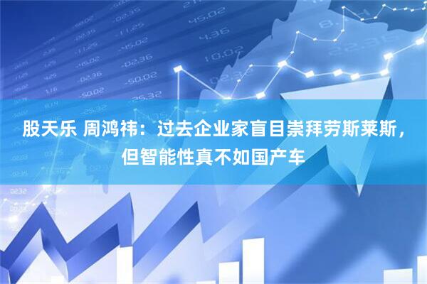 股天乐 周鸿祎：过去企业家盲目崇拜劳斯莱斯，但智能性真不如国产车