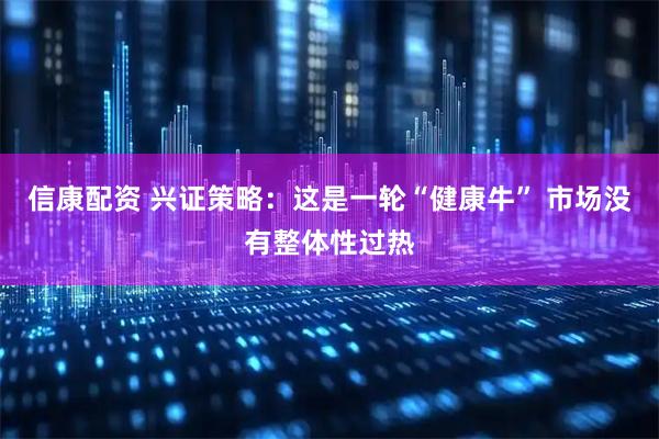 信康配资 兴证策略：这是一轮“健康牛” 市场没有整体性过热