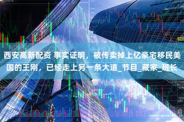 西安高新配资 事实证明，被传卖掉上亿豪宅移民美国的王刚，已经走上另一条大道_节目_藏家_班长