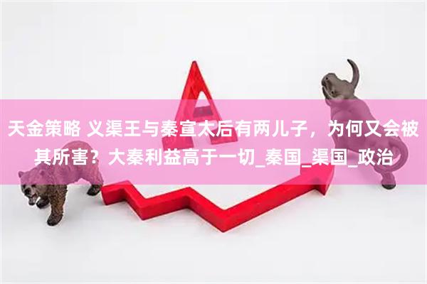 天金策略 义渠王与秦宣太后有两儿子，为何又会被其所害？大秦利益高于一切_秦国_渠国_政治