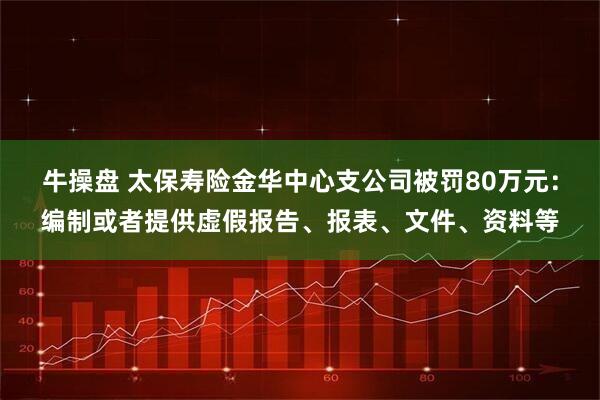 牛操盘 太保寿险金华中心支公司被罚80万元：编制或者提供虚假报告、报表、文件、资料等