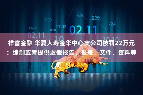 祥富金融 华夏人寿金华中心支公司被罚22万元：编制或者提供虚假报告、报表、文件、资料等