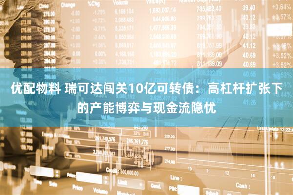 优配物料 瑞可达闯关10亿可转债：高杠杆扩张下的产能博弈与现金流隐忧