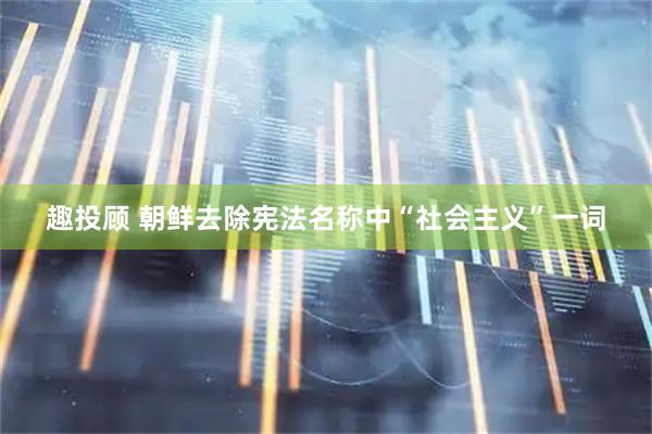 趣投顾 朝鲜去除宪法名称中“社会主义”一词