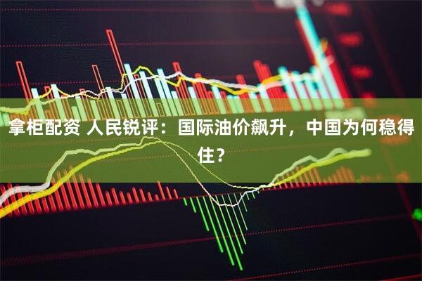 拿柜配资 人民锐评：国际油价飙升，中国为何稳得住？