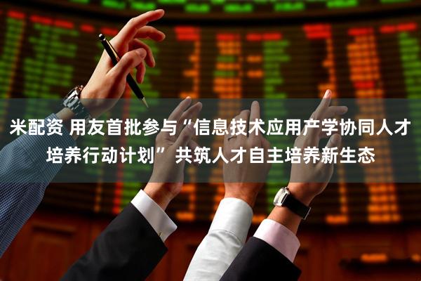 米配资 用友首批参与“信息技术应用产学协同人才培养行动计划” 共筑人才自主培养新生态