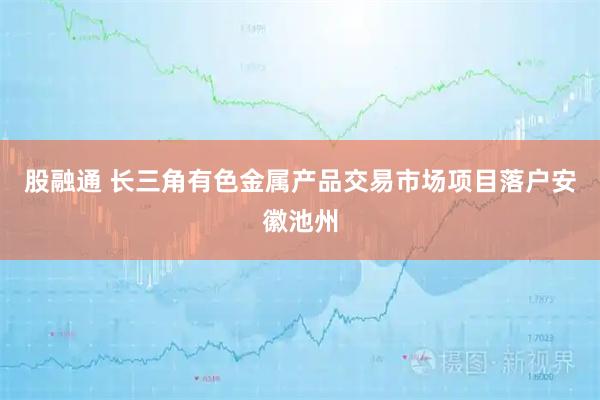 股融通 长三角有色金属产品交易市场项目落户安徽池州