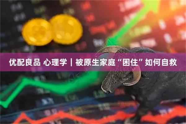 优配良品 心理学｜被原生家庭“困住”如何自救
