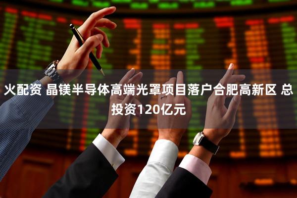 火配资 晶镁半导体高端光罩项目落户合肥高新区 总投资120亿元