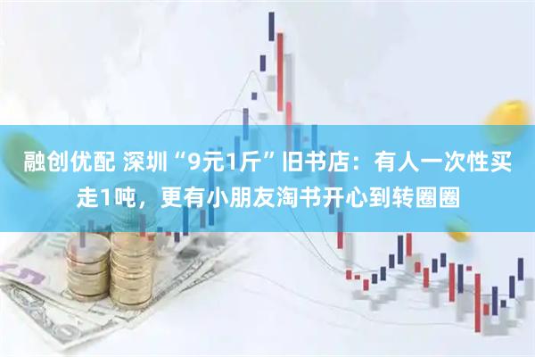 融创优配 深圳“9元1斤”旧书店：有人一次性买走1吨，更有小朋友淘书开心到转圈圈