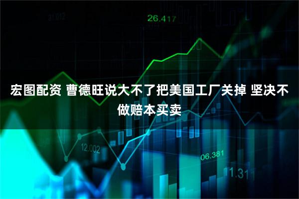 宏图配资 曹德旺说大不了把美国工厂关掉 坚决不做赔本买卖