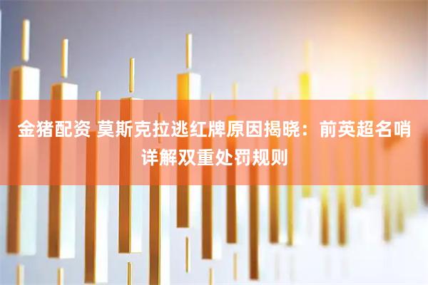 金猪配资 莫斯克拉逃红牌原因揭晓：前英超名哨详解双重处罚规则