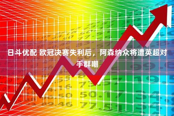 日斗优配 欧冠决赛失利后，阿森纳众将遭英超对手群嘲