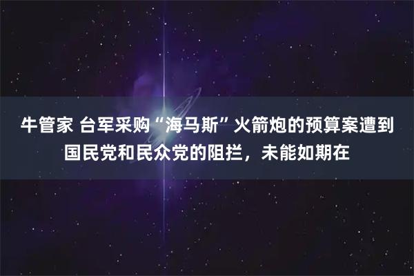牛管家 台军采购“海马斯”火箭炮的预算案遭到国民党和民众党的阻拦，未能如期在