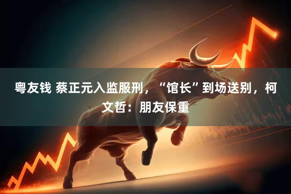 粤友钱 蔡正元入监服刑，“馆长”到场送别，柯文哲：朋友保重