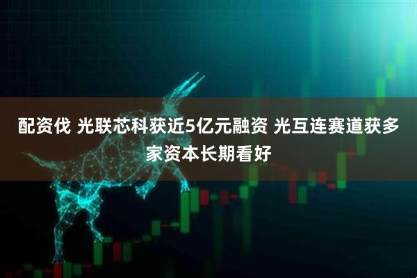 配资伐 光联芯科获近5亿元融资 光互连赛道获多家资本长期看好