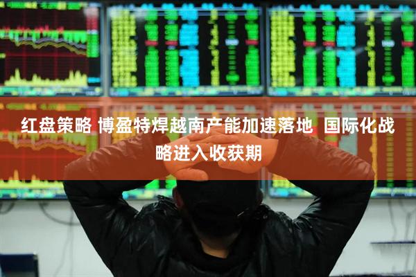 红盘策略 博盈特焊越南产能加速落地  国际化战略进入收获期