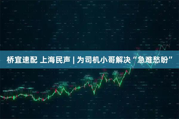 桥宜速配 上海民声 | 为司机小哥解决“急难愁盼”