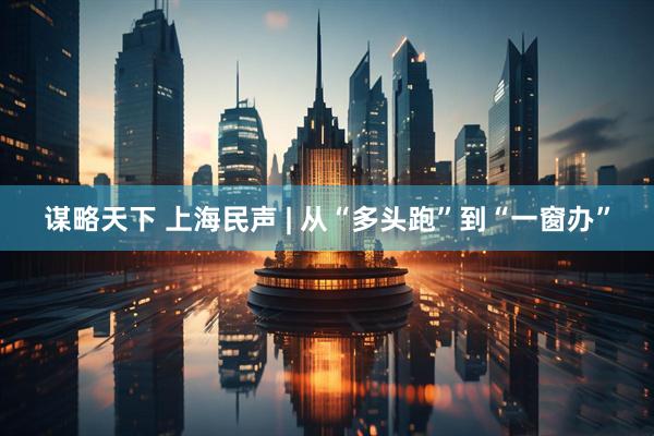 谋略天下 上海民声 | 从“多头跑”到“一窗办”