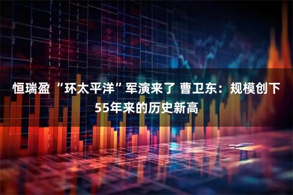 恒瑞盈 “环太平洋”军演来了 曹卫东：规模创下55年来的历史新高