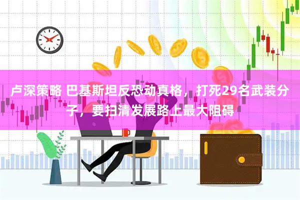 卢深策略 巴基斯坦反恐动真格，打死29名武装分子，要扫清发展路上最大阻碍