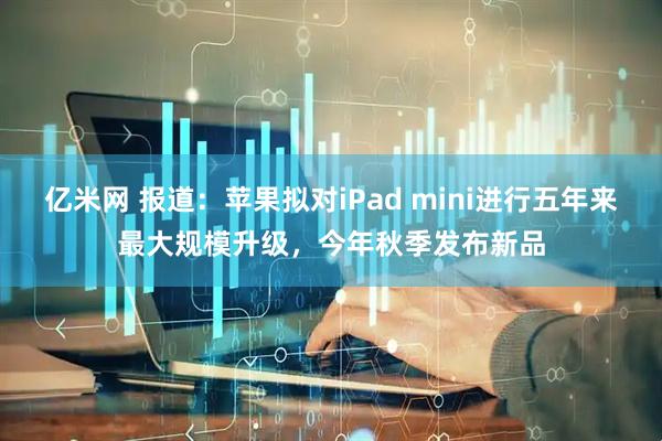 亿米网 报道：苹果拟对iPad mini进行五年来最大规模升级，今年秋季发布新品