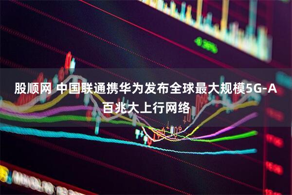 股顺网 中国联通携华为发布全球最大规模5G-A百兆大上行网络