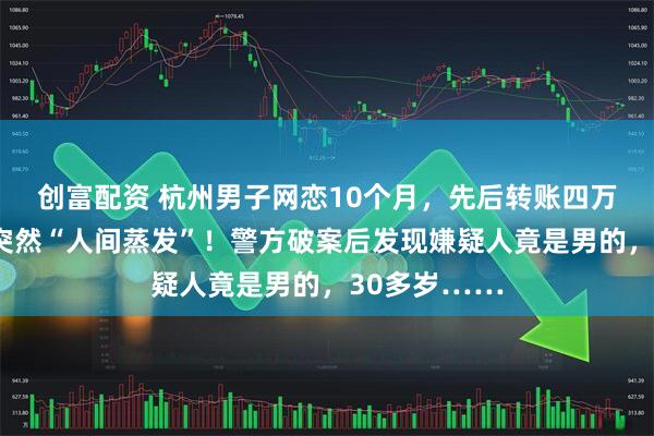 创富配资 杭州男子网恋10个月，先后转账四万多元，对象突然“人间蒸发”！警方破案后发现嫌疑人竟是男的，30多岁……